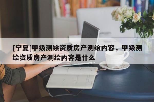 [宁夏]甲级测绘资质房产测绘内容，甲级测绘资质房产测绘内容是什么