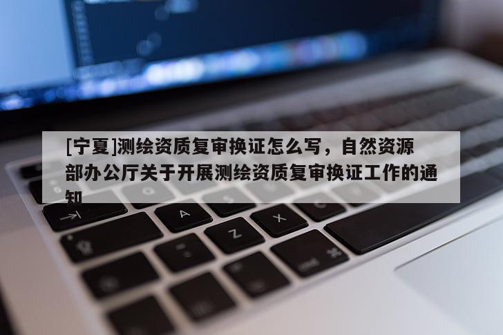 [宁夏]测绘资质复审换证怎么写，自然资源部办公厅关于开展测绘资质复审换证工作的通知