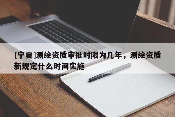 [宁夏]测绘资质审批时限为几年，测绘资质新规定什么时间实施