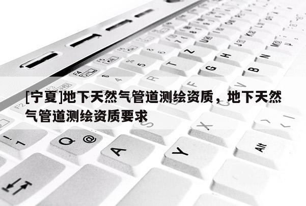 [宁夏]地下天然气管道测绘资质，地下天然气管道测绘资质要求