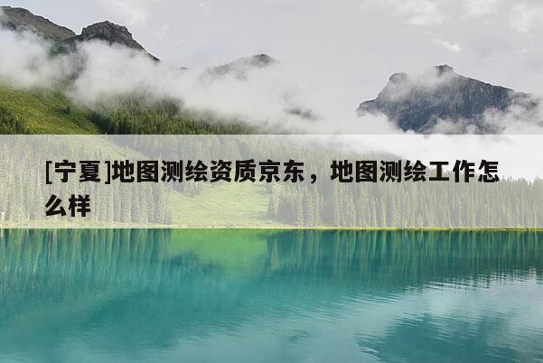 [宁夏]地图测绘资质京东，地图测绘工作怎么样