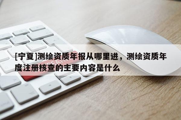 [宁夏]测绘资质年报从哪里进，测绘资质年度注册核查的主要内容是什么