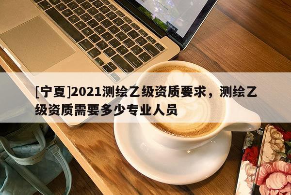 [宁夏]2021测绘乙级资质要求，测绘乙级资质需要多少专业人员