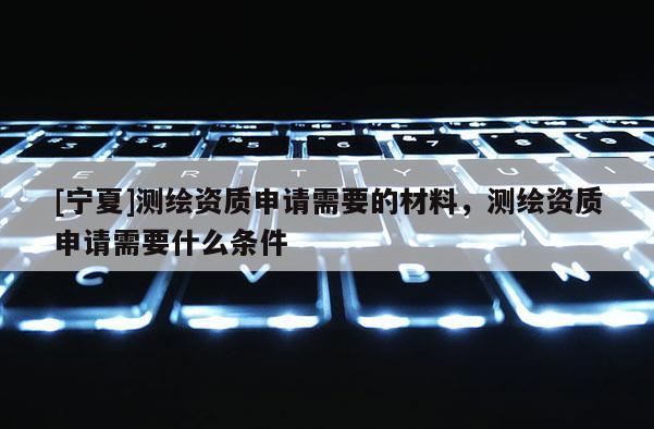 [宁夏]测绘资质申请需要的材料，测绘资质申请需要什么条件