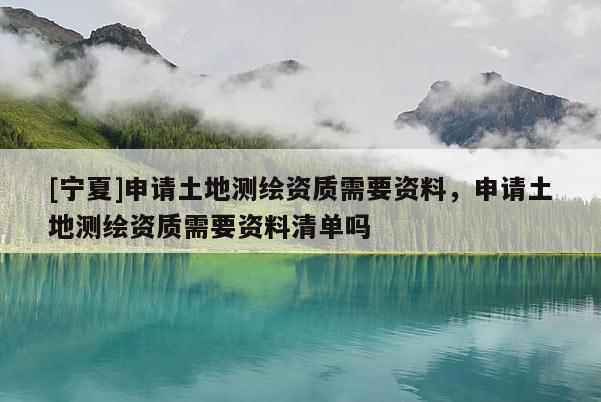 [宁夏]申请土地测绘资质需要资料，申请土地测绘资质需要资料清单吗