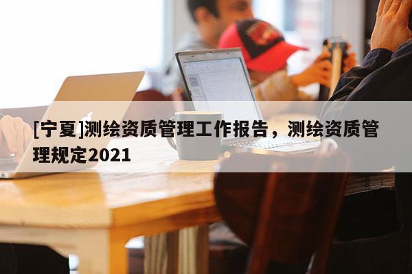 [宁夏]测绘资质管理工作报告，测绘资质管理规定2021
