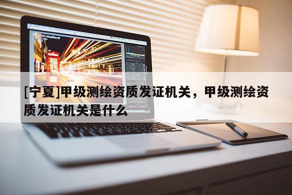 [宁夏]甲级测绘资质发证机关，甲级测绘资质发证机关是什么