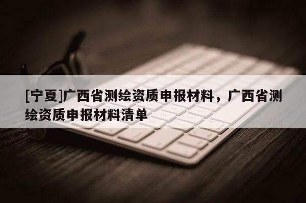 [宁夏]广西省测绘资质申报材料，广西省测绘资质申报材料清单