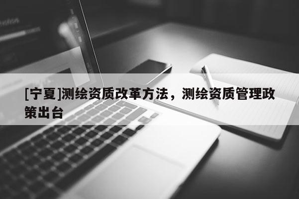 [宁夏]测绘资质改革方法，测绘资质管理政策出台