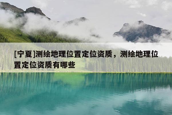 [宁夏]测绘地理位置定位资质，测绘地理位置定位资质有哪些