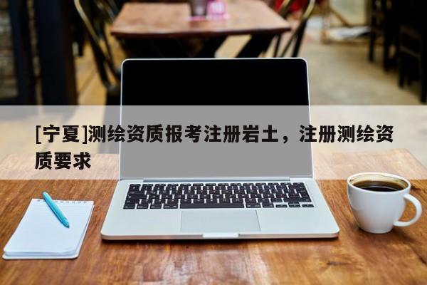[宁夏]测绘资质报考注册岩土，注册测绘资质要求