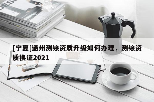 [宁夏]通州测绘资质升级如何办理，测绘资质换证2021