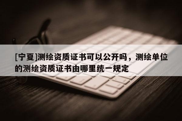 [宁夏]测绘资质证书可以公开吗，测绘单位的测绘资质证书由哪里统一规定
