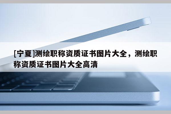 [宁夏]测绘职称资质证书图片大全，测绘职称资质证书图片大全高清