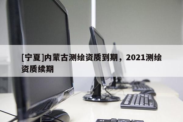 [宁夏]内蒙古测绘资质到期，2021测绘资质续期