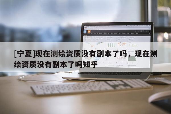 [宁夏]现在测绘资质没有副本了吗，现在测绘资质没有副本了吗知乎