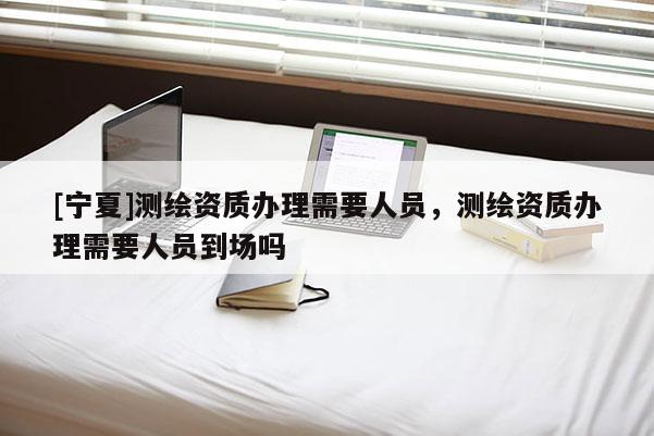 [宁夏]测绘资质办理需要人员，测绘资质办理需要人员到场吗