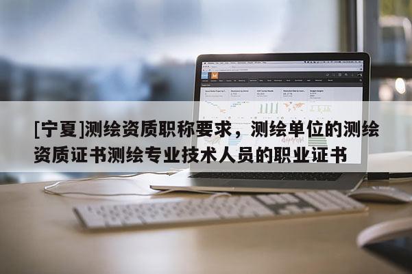 [宁夏]测绘资质职称要求，测绘单位的测绘资质证书测绘专业技术人员的职业证书