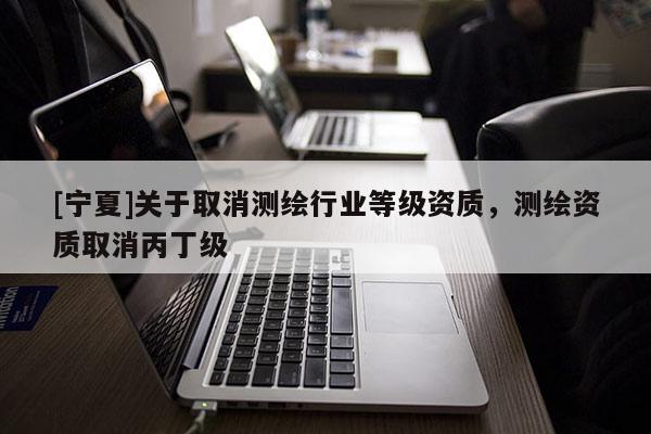 [宁夏]关于取消测绘行业等级资质，测绘资质取消丙丁级