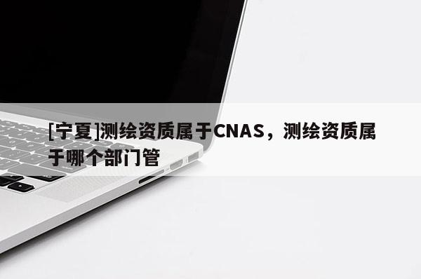 [宁夏]测绘资质属于CNAS，测绘资质属于哪个部门管