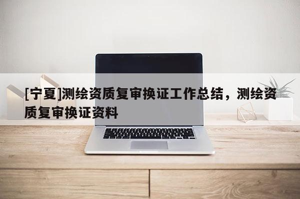 [宁夏]测绘资质复审换证工作总结，测绘资质复审换证资料
