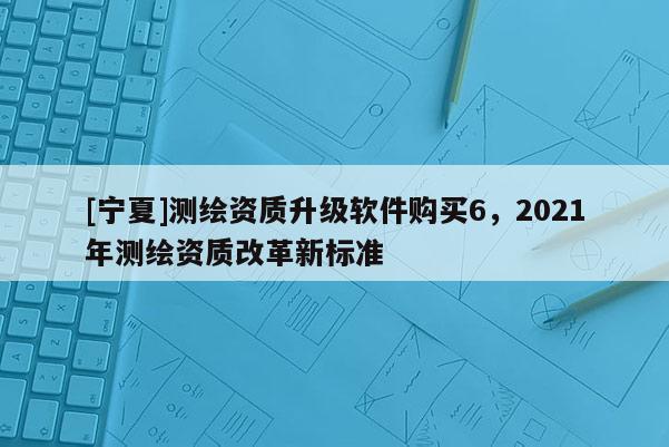 [宁夏]测绘资质升级软件购买6，2021年测绘资质改革新标准