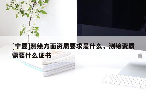 [宁夏]测绘方面资质要求是什么，测绘资质需要什么证书