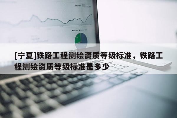 [宁夏]铁路工程测绘资质等级标准，铁路工程测绘资质等级标准是多少