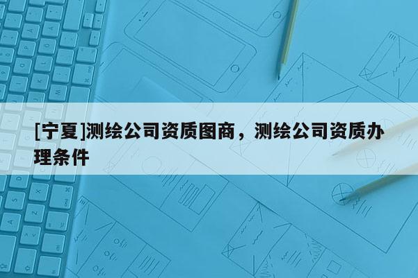 [宁夏]测绘公司资质图商，测绘公司资质办理条件