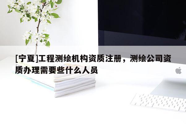 [宁夏]工程测绘机构资质注册，测绘公司资质办理需要些什么人员