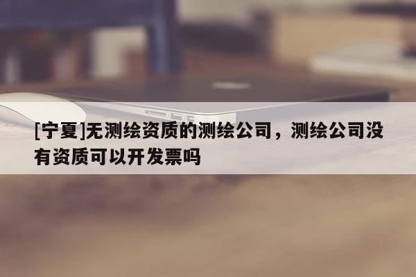 [宁夏]无测绘资质的测绘公司，测绘公司没有资质可以开发票吗