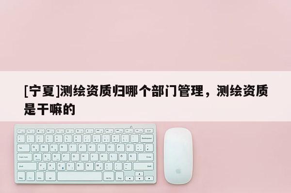 [宁夏]测绘资质归哪个部门管理，测绘资质是干嘛的