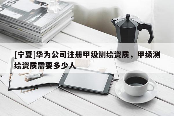 [宁夏]华为公司注册甲级测绘资质，甲级测绘资质需要多少人