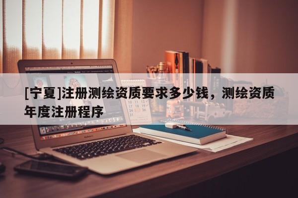 [宁夏]注册测绘资质要求多少钱，测绘资质年度注册程序