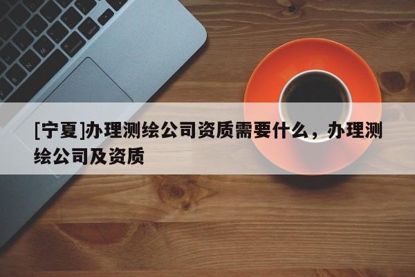 [宁夏]办理测绘公司资质需要什么，办理测绘公司及资质