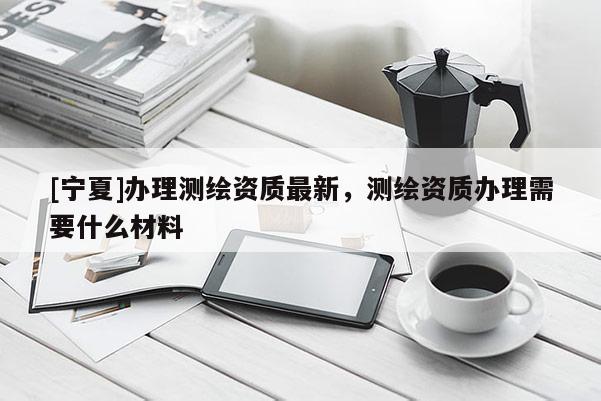 [宁夏]办理测绘资质最新，测绘资质办理需要什么材料