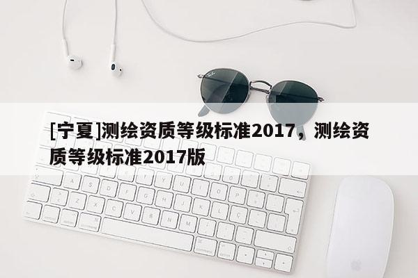 [宁夏]测绘资质等级标准2017，测绘资质等级标准2017版