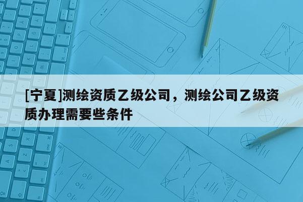 [宁夏]测绘资质乙级公司，测绘公司乙级资质办理需要些条件