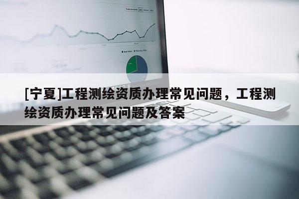 [宁夏]工程测绘资质办理常见问题，工程测绘资质办理常见问题及答案