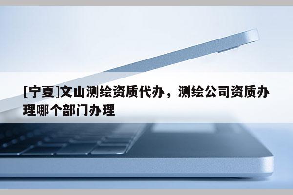 [宁夏]文山测绘资质代办，测绘公司资质办理哪个部门办理