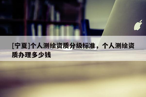 [宁夏]个人测绘资质分级标准，个人测绘资质办理多少钱