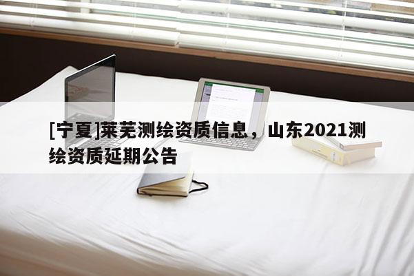 [宁夏]莱芜测绘资质信息，山东2021测绘资质延期公告