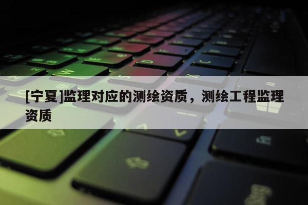 [宁夏]监理对应的测绘资质，测绘工程监理资质