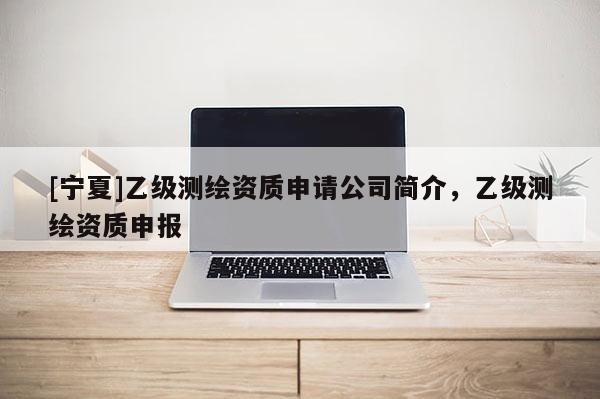 [宁夏]乙级测绘资质申请公司简介，乙级测绘资质申报