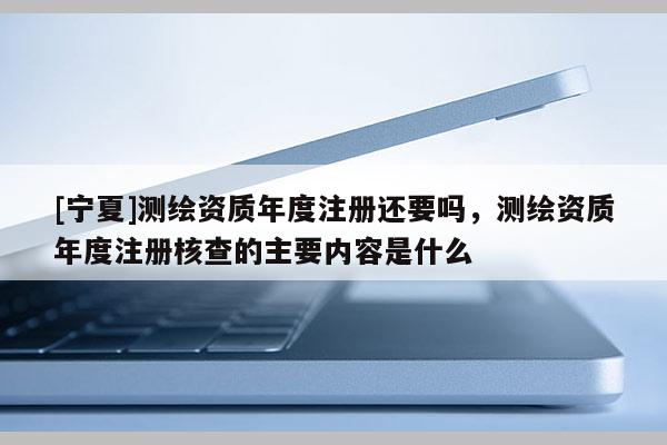 [宁夏]测绘资质年度注册还要吗，测绘资质年度注册核查的主要内容是什么
