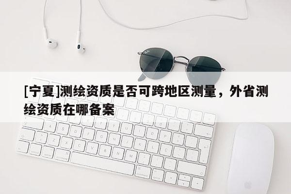 [宁夏]测绘资质是否可跨地区测量，外省测绘资质在哪备案