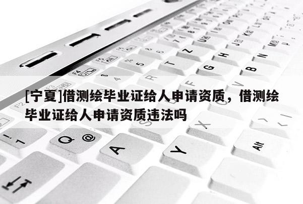 [宁夏]借测绘毕业证给人申请资质，借测绘毕业证给人申请资质违法吗