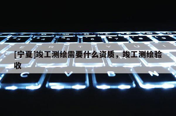 [宁夏]竣工测绘需要什么资质，竣工测绘验收