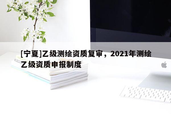 [宁夏]乙级测绘资质复审，2021年测绘乙级资质申报制度