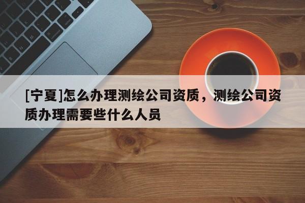 [宁夏]怎么办理测绘公司资质，测绘公司资质办理需要些什么人员